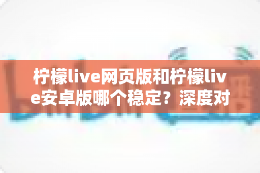 柠檬live网页版和柠檬live安卓版哪个稳定？深度对比测评与选购全指南
