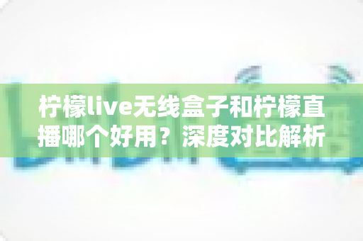 柠檬live无线盒子和柠檬直播哪个好用？深度对比解析，帮你找到最适合的直播方案
