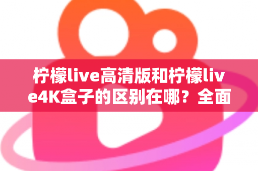 柠檬live高清版和柠檬live4K盒子的区别在哪？全面对比帮你选对家庭观影利器