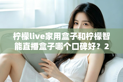 柠檬live家用盒子和柠檬智能直播盒子哪个口碑好？2025最新深度对比评测，教你选对不踩坑
