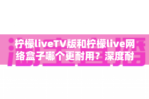 柠檬liveTV版和柠檬live网络盒子哪个更耐用?深度耐用性对比与选购实用指南 柠檬liveTV版和柠檬live网络盒子哪个更耐用?深度耐用性对比与选购实用指南