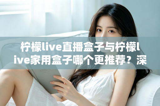 柠檬live直播盒子与柠檬live家用盒子哪个更推荐?深度对比评测帮你选对不选贵 柠檬live直播盒子与柠檬live家用盒子哪个更推荐?深度对比评测帮你选对不选贵