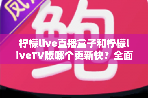 柠檬live直播盒子和柠檬liveTV版哪个更新快?全面对比解析帮你选对版本 柠檬live直播盒子和柠檬liveTV版哪个更新快?全面对比解析帮你选对版本