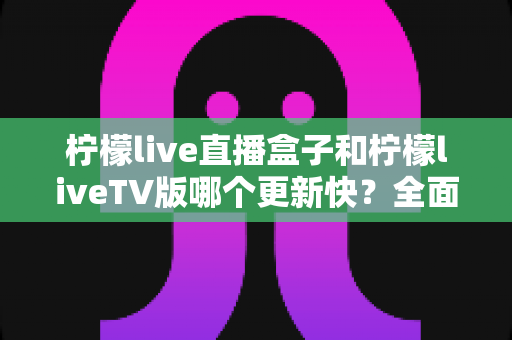 柠檬live直播盒子和柠檬liveTV版哪个更新快？全面对比解析帮你选对版本