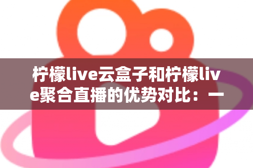柠檬live云盒子和柠檬live聚合直播的优势对比：一篇文章帮你选对观影方案