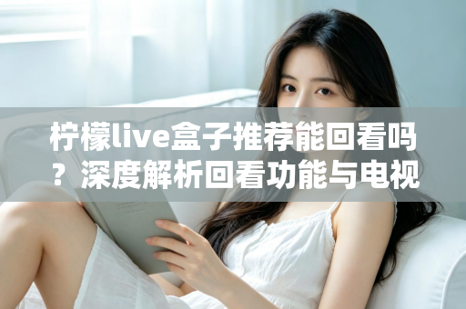柠檬live盒子推荐能回看吗?深度解析回看功能与电视盒子选购全攻略 柠檬live盒子推荐能回看吗?深度解析回看功能与电视盒子选购全攻略