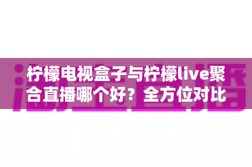 柠檬电视盒子与柠檬live聚合直播哪个好？全方位对比帮你找到最适合的观影方案