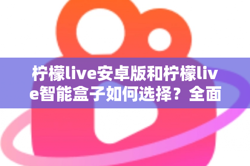 柠檬live安卓版和柠檬live智能盒子如何选择？全面对比评测助你找到最适合自己的观看方案