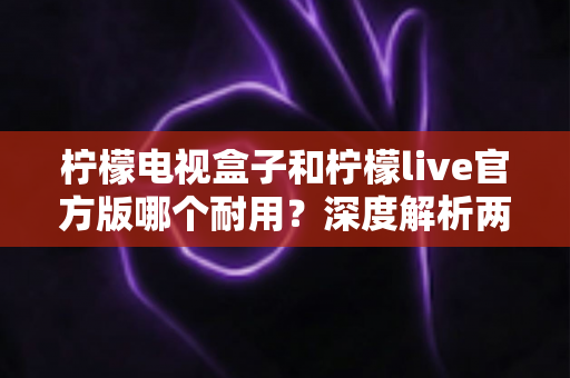 柠檬电视盒子和柠檬live官方版哪个耐用？深度解析两者寿命差异，帮你选对不踩坑