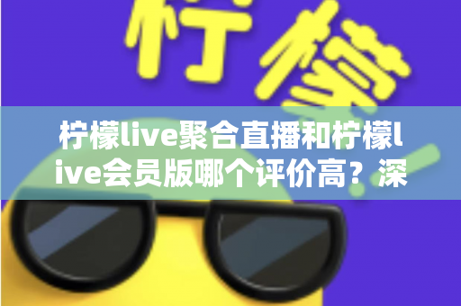 柠檬live聚合直播和柠檬live会员版哪个评价高？深度对比评测助你选对版本