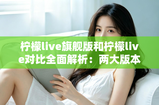 柠檬live旗舰版和柠檬live对比全面解析：两大版本差异与选购指南一文读懂