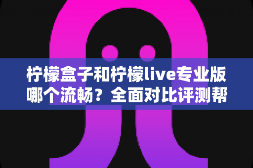 柠檬盒子和柠檬live专业版哪个流畅？全面对比评测帮你选出最佳流畅体验