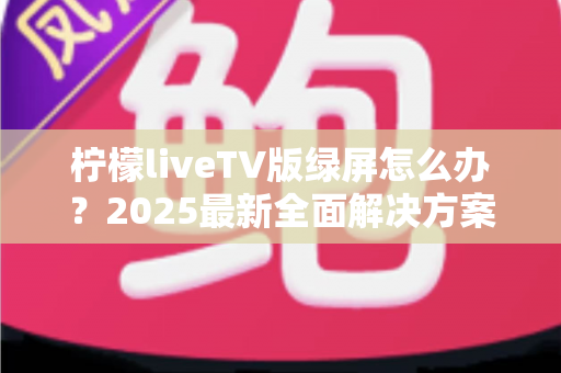 柠檬liveTV版绿屏怎么办?2025最新全面解决方案,教你快速恢复正常观看体验 柠檬liveTV版绿屏怎么办?2025最新全面解决方案,教你快速恢复正常观看体验