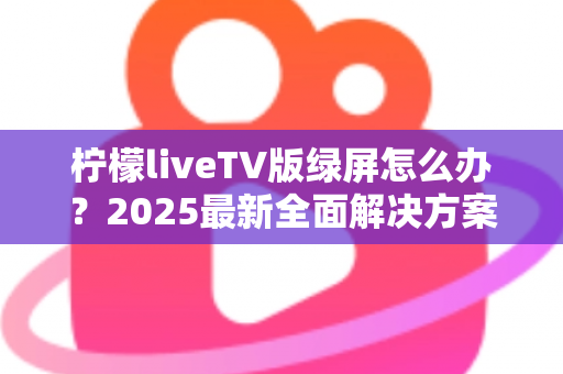柠檬liveTV版绿屏怎么办？2025最新全面解决方案，教你快速恢复正常观看体验
