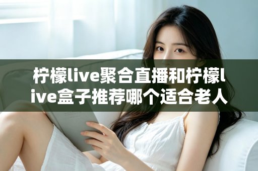柠檬live聚合直播和柠檬live盒子推荐哪个适合老人？长辈观看直播的最佳选择全解析