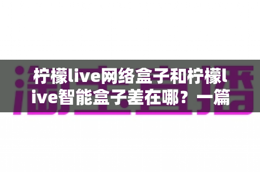 柠檬live网络盒子和柠檬live智能盒子差在哪?一篇文章帮你彻底搞懂两款盒子的核心区别与选购指南 柠檬live网络盒子和柠檬live智能盒子差在哪?一篇文章帮你彻底搞懂两款盒子的核心区别与选购指南