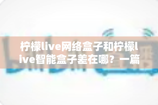 柠檬live网络盒子和柠檬live智能盒子差在哪？一篇文章帮你彻底搞懂两款盒子的核心区别与选购指南