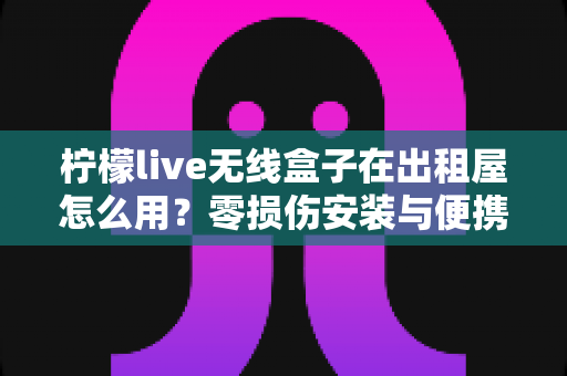 柠檬live无线盒子在出租屋怎么用？零损伤安装与便携搬家全攻略