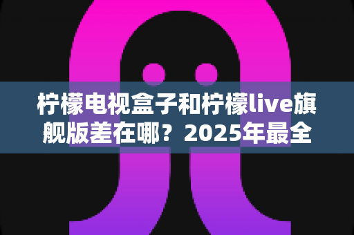 柠檬电视盒子和柠檬live旗舰版差在哪?2025年最全对比选购指南,一文看懂两大热门电视盒子核心区别 柠檬电视盒子和柠檬live旗舰版差在哪?2025年最全对比选购指南,一文看懂两大热门电视盒子核心区别