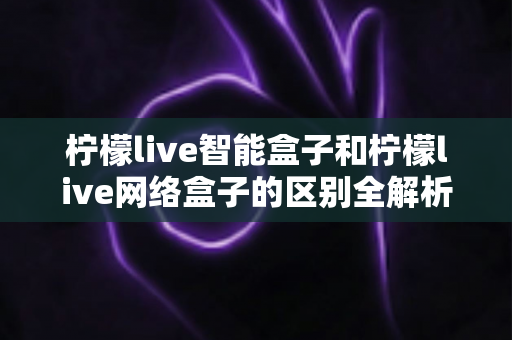 柠檬live智能盒子和柠檬live网络盒子的区别全解析:一文读懂选购要点,轻松找到适合你的电视盒子 柠檬live智能盒子和柠檬live网络盒子的区别全解析:一文读懂选购要点,轻松找到适合你的电视盒子