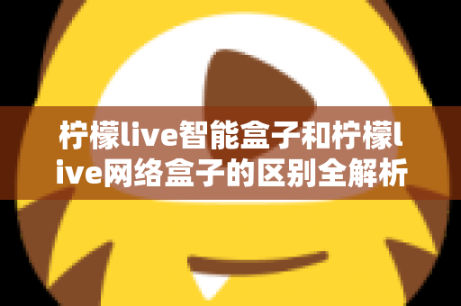 柠檬live智能盒子和柠檬live网络盒子的区别全解析：一文读懂选购要点，轻松找到适合你的电视盒子