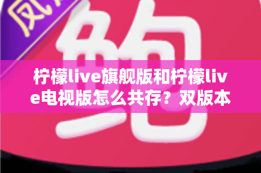 柠檬live旗舰版和柠檬live电视版怎么共存？双版本安装与管理全攻略详解
