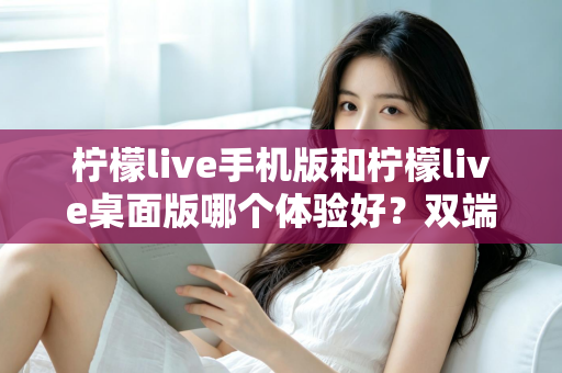 柠檬live手机版和柠檬live桌面版哪个体验好？双端深度对比助你选对版本