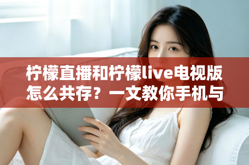 柠檬直播和柠檬live电视版怎么共存？一文教你手机与电视双端畅快使用全攻略