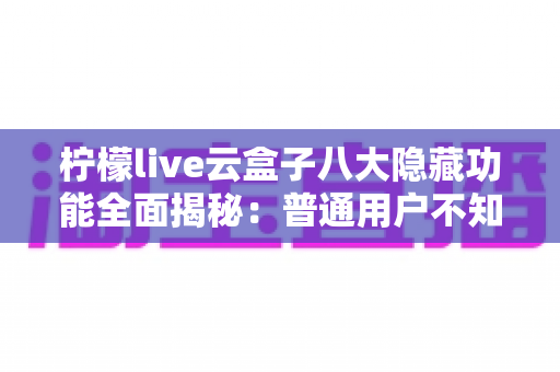 柠檬live云盒子八大隐藏功能全面揭秘:普通用户不知道的实用技巧一文学会 柠檬live云盒子八大隐藏功能全面揭秘:普通用户不知道的实用技巧一文学会