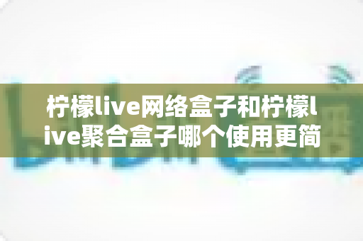 柠檬live网络盒子和柠檬live聚合盒子哪个使用更简单？一篇文章帮你彻底搞懂两款盒子的上手难度与选购指南