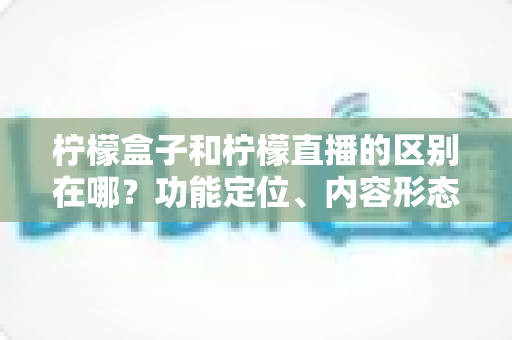 柠檬盒子和柠檬直播的区别在哪？功能定位、内容形态与使用场景全面对比解析