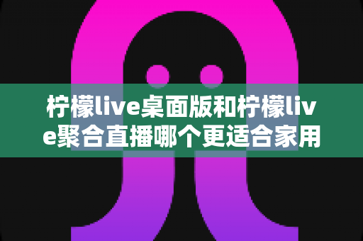 柠檬live桌面版和柠檬live聚合直播哪个更适合家用？家庭用户深度对比与选择全指南