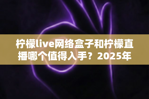柠檬live网络盒子和柠檬直播哪个值得入手？2025年最全对比选购指南一次讲透
