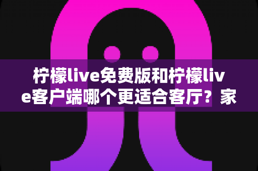 柠檬live免费版和柠檬live客户端哪个更适合客厅?家庭大屏娱乐终极对比指南 柠檬live免费版和柠檬live客户端哪个更适合客厅?家庭大屏娱乐终极对比指南