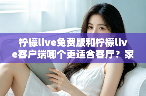 柠檬live免费版和柠檬live客户端哪个更适合客厅？家庭大屏娱乐终极对比指南