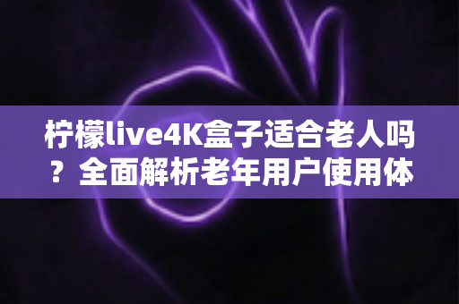 柠檬live4K盒子适合老人吗？全面解析老年用户使用体验与选购指南