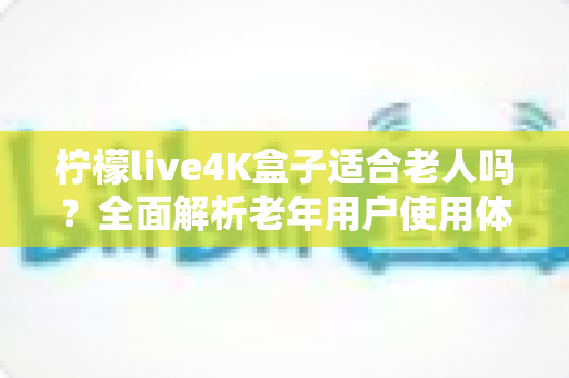柠檬live4K盒子适合老人吗？全面解析老年用户使用体验与选购指南