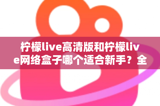 柠檬live高清版和柠檬live网络盒子哪个适合新手？全方位对比与保姆级选购指南