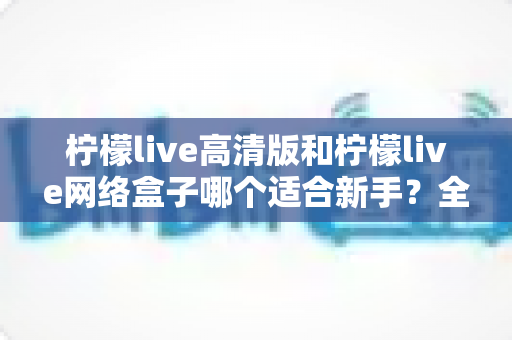 柠檬live高清版和柠檬live网络盒子哪个适合新手？全方位对比与保姆级选购指南
