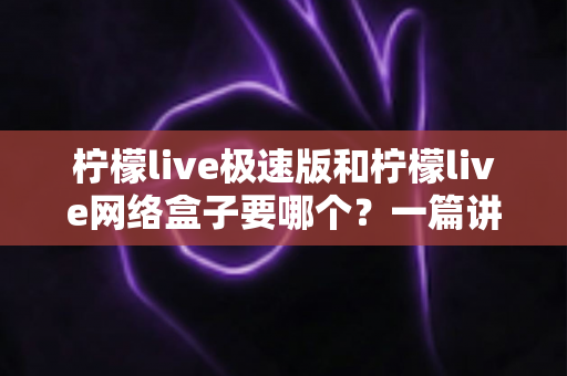 柠檬live极速版和柠檬live网络盒子要哪个？一篇讲透两者区别与选择指南的实用文章