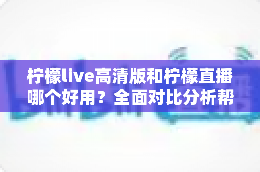 柠檬live高清版和柠檬直播哪个好用？全面对比分析帮你选出最适合的版本