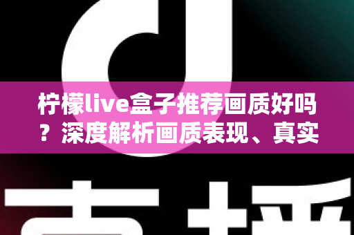 柠檬live盒子推荐画质好吗?深度解析画质表现、真实体验与选购全攻略 柠檬live盒子推荐画质好吗?深度解析画质表现、真实体验与选购全攻略