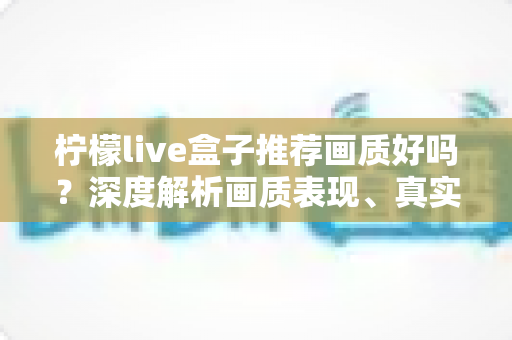 柠檬live盒子推荐画质好吗?深度解析画质表现、真实体验与选购全攻略 柠檬live盒子推荐画质好吗?深度解析画质表现、真实体验与选购全攻略