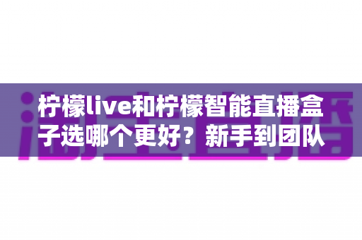 柠檬live和柠檬智能直播盒子选哪个更好？新手到团队都能看懂的直播工具深度对比指南