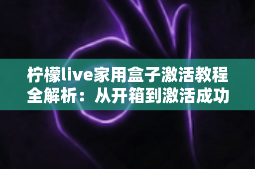 柠檬live家用盒子激活教程全解析：从开箱到激活成功，新手也能一次搞定的保姆级指南