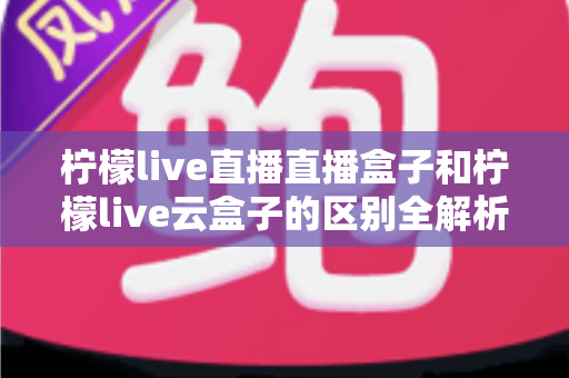 柠檬live直播直播盒子和柠檬live云盒子的区别全解析：选购前必看的深度对比指南