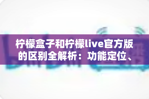 柠檬盒子和柠檬live官方版的区别全解析:功能定位、使用体验与选择建议一文读懂 柠檬盒子和柠檬live官方版的区别全解析:功能定位、使用体验与选择建议一文读懂