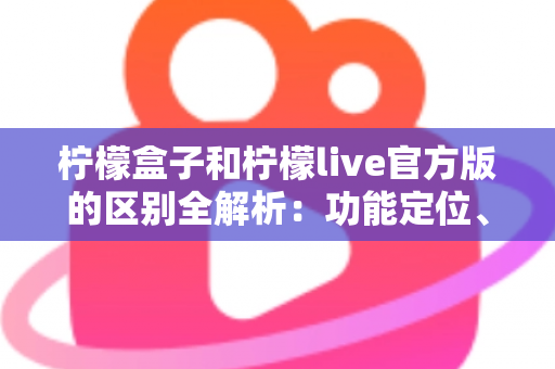 柠檬盒子和柠檬live官方版的区别全解析：功能定位、使用体验与选择建议一文读懂