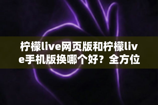 柠檬live网页版和柠檬live手机版换哪个好？全方位深度对比解析，帮你找到最适合的使用方案