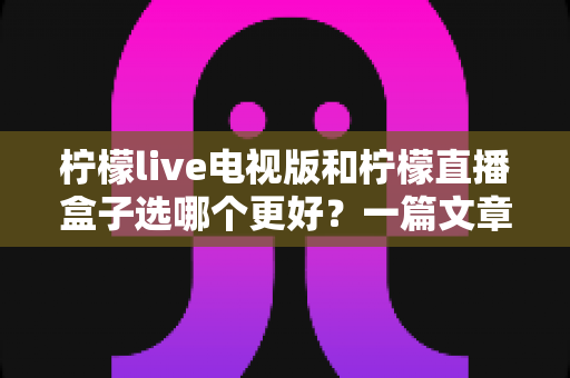 柠檬live电视版和柠檬直播盒子选哪个更好？一篇文章帮你彻底搞懂如何选择